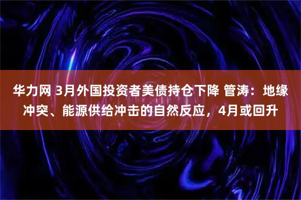 华力网 3月外国投资者美债持仓下降 管涛：地缘冲突、能源供给冲击的自然反应，4月或回升
