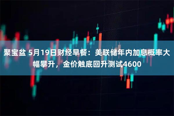 聚宝盆 5月19日财经早餐：美联储年内加息概率大幅攀升，金价触底回升测试4600