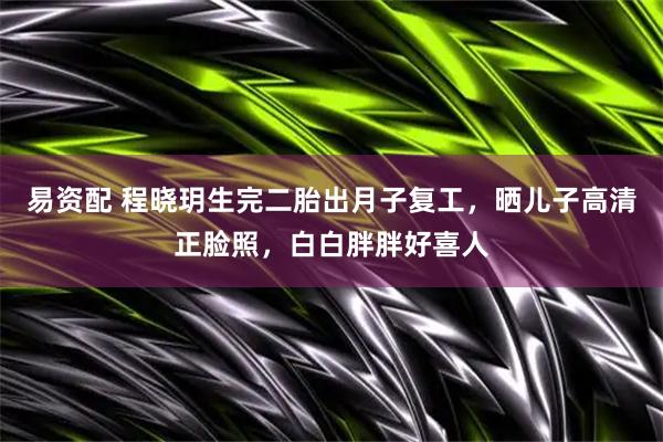 易资配 程晓玥生完二胎出月子复工，晒儿子高清正脸照，白白胖胖好喜人