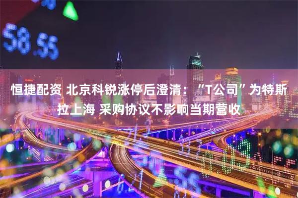 恒捷配资 北京科锐涨停后澄清:“T公司”为特斯拉上海 采购协议不影响当期营收
