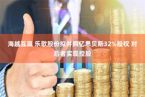 海越互赢 乐歌股份拟并购亿思贝斯32%股权 对后者实现控股