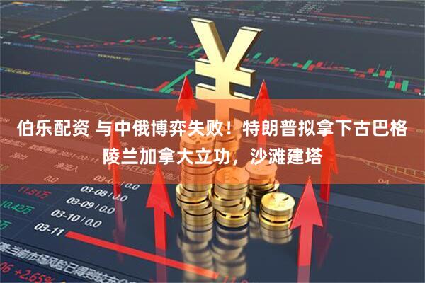伯乐配资 与中俄博弈失败！特朗普拟拿下古巴格陵兰加拿大立功，沙滩建塔