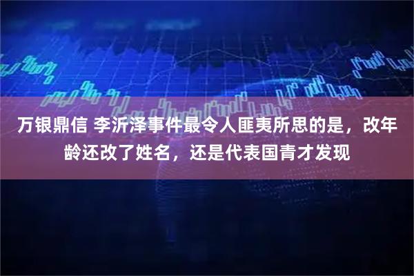 万银鼎信 李沂泽事件最令人匪夷所思的是，改年龄还改了姓名，还是代表国青才发现