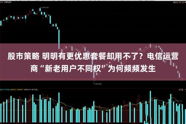 股市策略 明明有更优惠套餐却用不了？电信运营商“新老用户不同权”为何频频发生