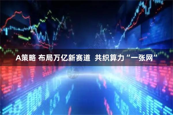 A策略 布局万亿新赛道  共织算力“一张网”