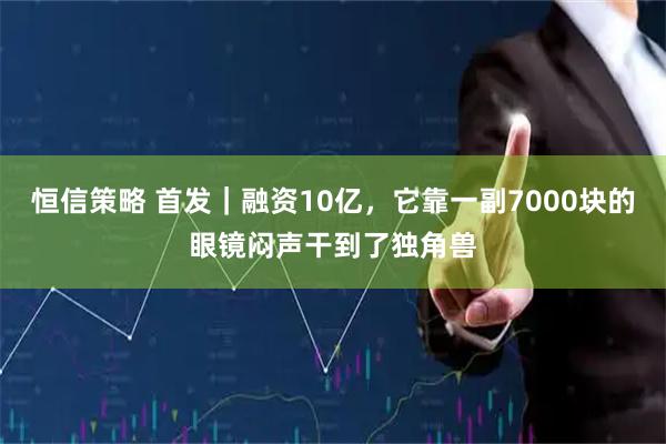 恒信策略 首发｜融资10亿，它靠一副7000块的眼镜闷声干到了独角兽