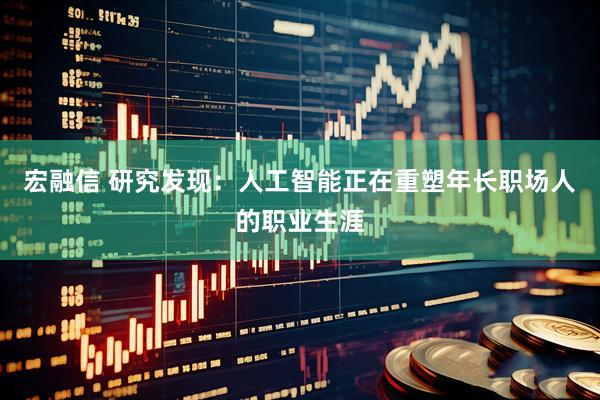 宏融信 研究发现：人工智能正在重塑年长职场人的职业生涯