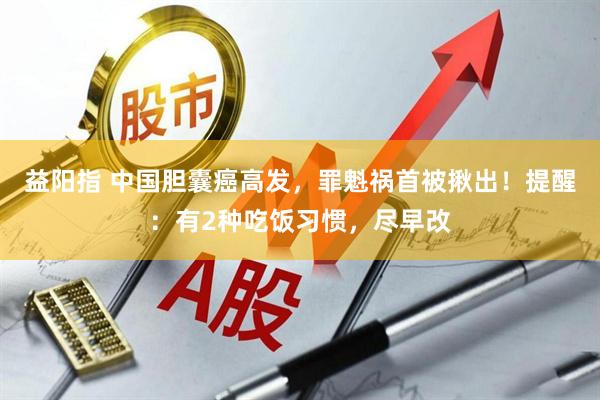 益阳指 中国胆囊癌高发，罪魁祸首被揪出！提醒：有2种吃饭习惯，尽早改