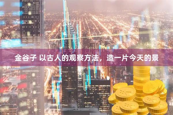 金谷子 以古人的观察方法，造一片今天的景